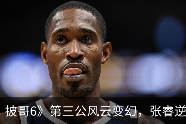 披哥6》第三公风云变幻，张睿逆袭进前十，三位选手排名微跌
